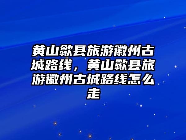 黃山歙縣旅游徽州古城路線，黃山歙縣旅游徽州古城路線怎么走