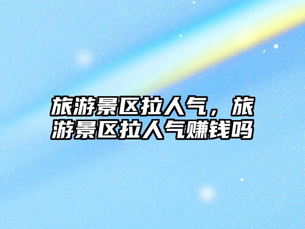 旅游景區拉人氣，旅游景區拉人氣賺錢嗎