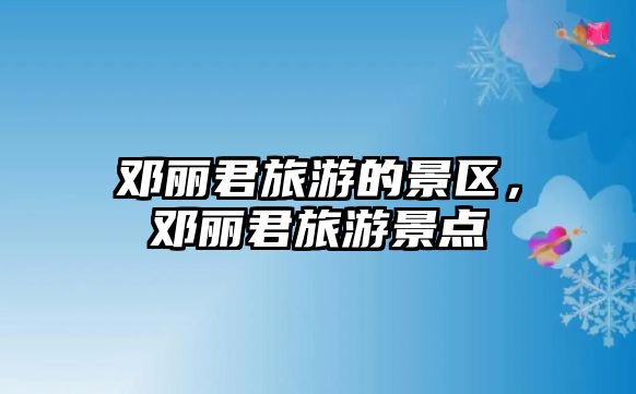 鄧麗君旅游的景區，鄧麗君旅游景點