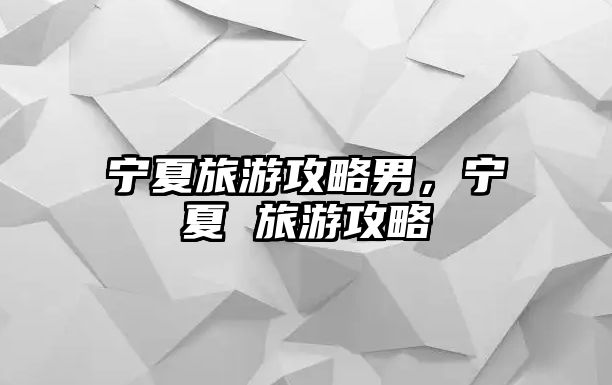 寧夏旅游攻略男，寧夏 旅游攻略
