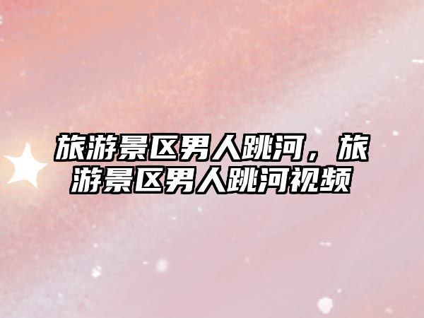 旅游景區(qū)男人跳河，旅游景區(qū)男人跳河視頻