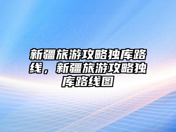 新疆旅游攻略獨庫路線，新疆旅游攻略獨庫路線圖
