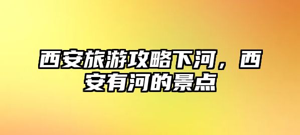 西安旅游攻略下河，西安有河的景點