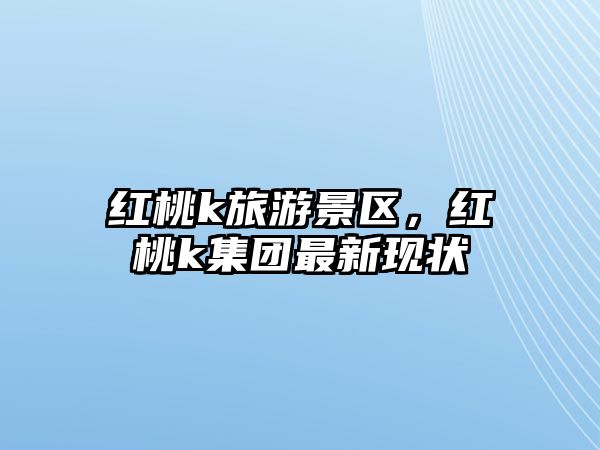 紅桃k旅游景區，紅桃k集團最新現狀