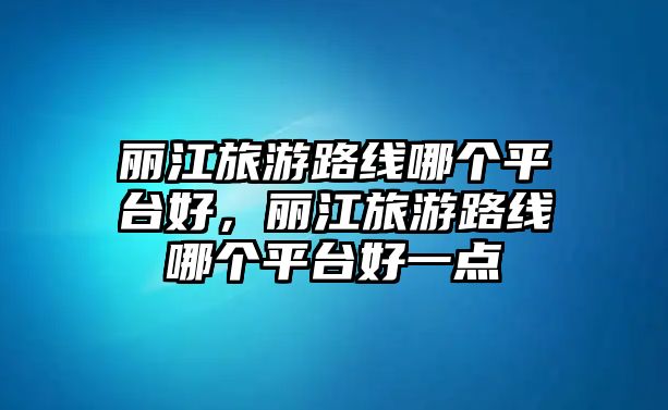 麗江旅游路線哪個平臺好，麗江旅游路線哪個平臺好一點