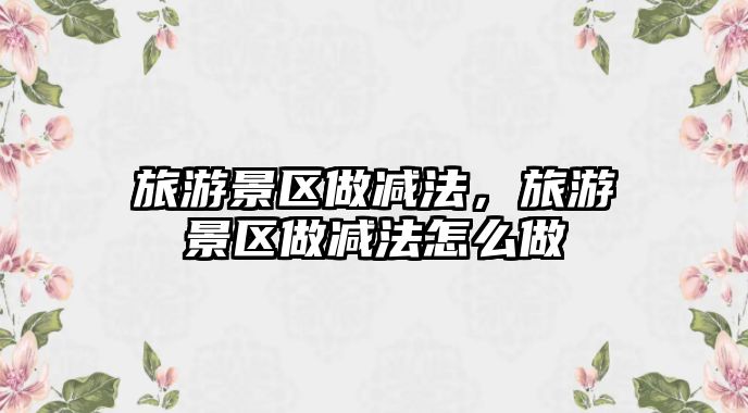 旅游景區做減法，旅游景區做減法怎么做