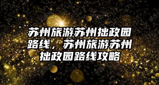 蘇州旅游蘇州拙政園路線，蘇州旅游蘇州拙政園路線攻略