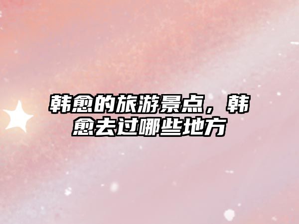 韓愈的旅游景點，韓愈去過哪些地方