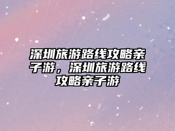深圳旅游路線攻略親子游，深圳旅游路線攻略親子游
