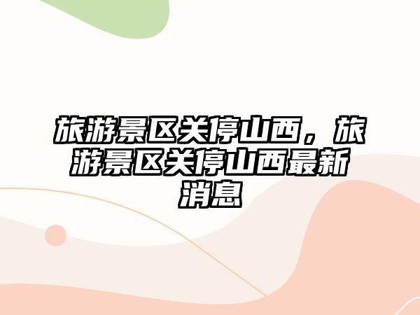 旅游景區(qū)關(guān)停山西，旅游景區(qū)關(guān)停山西最新消息