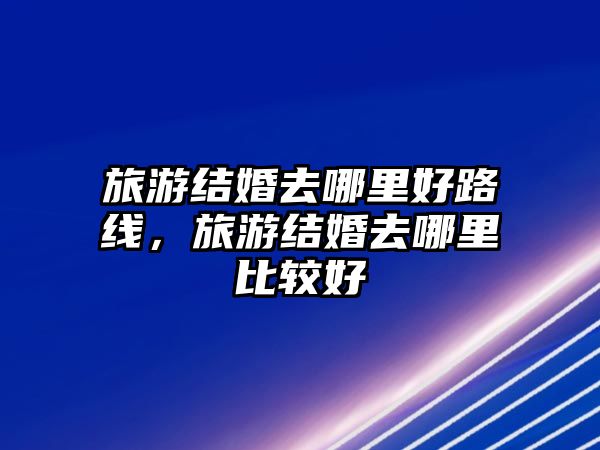 旅游結(jié)婚去哪里好路線，旅游結(jié)婚去哪里比較好