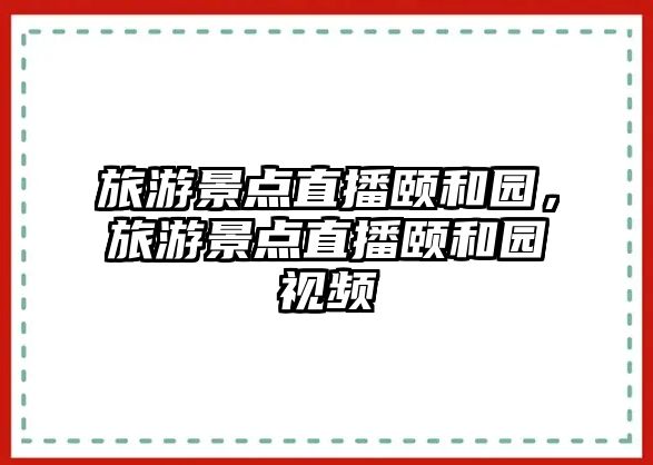 旅游景點(diǎn)直播頤和園，旅游景點(diǎn)直播頤和園視頻