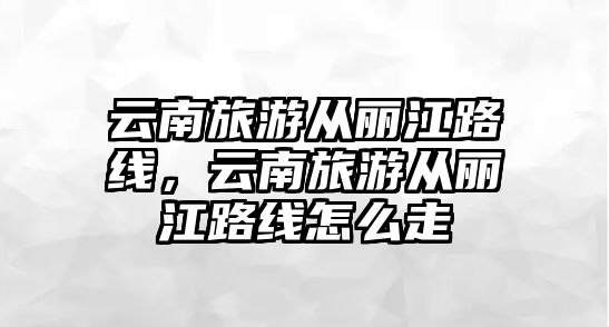 云南旅游從麗江路線，云南旅游從麗江路線怎么走