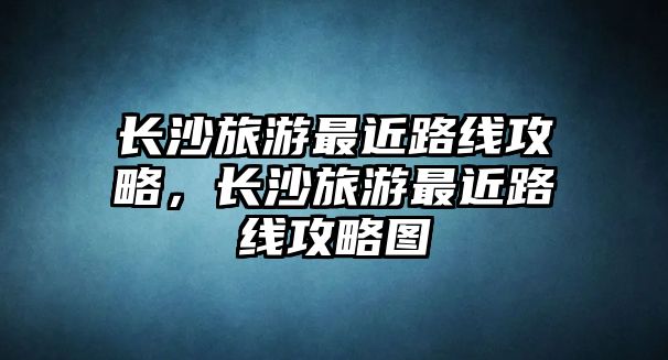 長沙旅游最近路線攻略，長沙旅游最近路線攻略圖