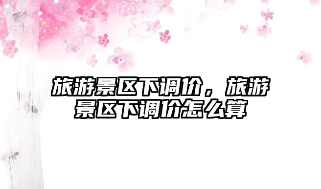 旅游景區(qū)下調(diào)價(jià)，旅游景區(qū)下調(diào)價(jià)怎么算