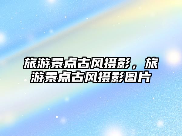 旅游景點(diǎn)古風(fēng)攝影，旅游景點(diǎn)古風(fēng)攝影圖片