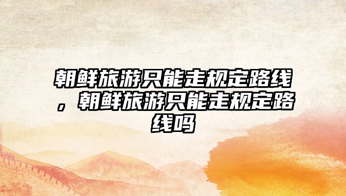 朝鮮旅游只能走規定路線，朝鮮旅游只能走規定路線嗎