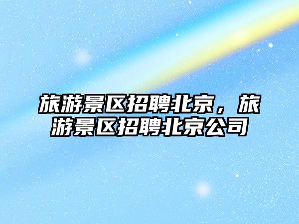 旅游景區(qū)招聘北京，旅游景區(qū)招聘北京公司