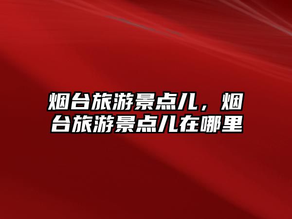 煙臺旅游景點兒，煙臺旅游景點兒在哪里