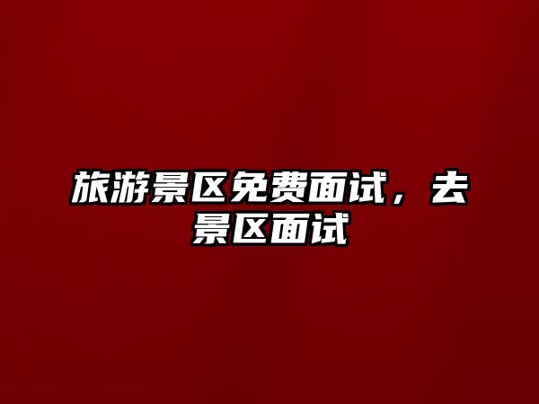 旅游景區(qū)免費(fèi)面試，去景區(qū)面試