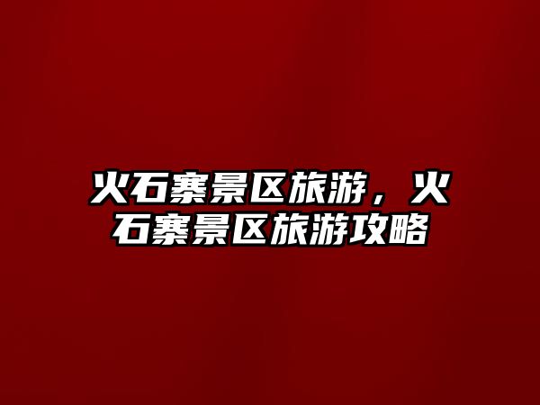 火石寨景區(qū)旅游，火石寨景區(qū)旅游攻略