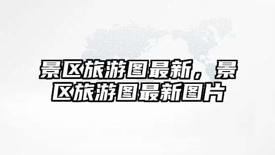 景區(qū)旅游圖最新，景區(qū)旅游圖最新圖片