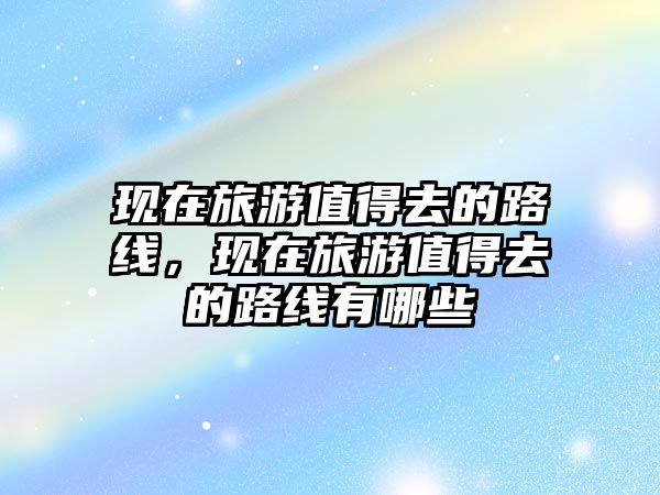 現在旅游值得去的路線，現在旅游值得去的路線有哪些
