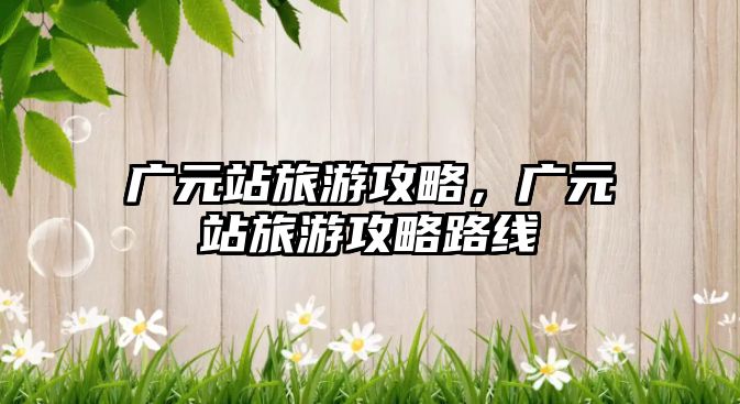 廣元站旅游攻略，廣元站旅游攻略路線
