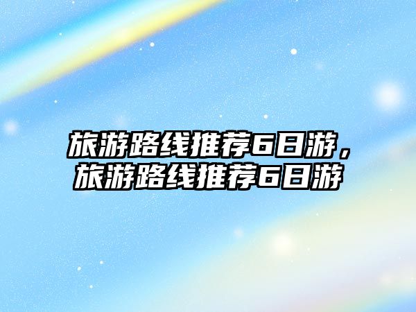 旅游路線推薦6日游，旅游路線推薦6日游