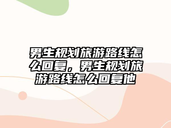 男生規劃旅游路線怎么回復，男生規劃旅游路線怎么回復他