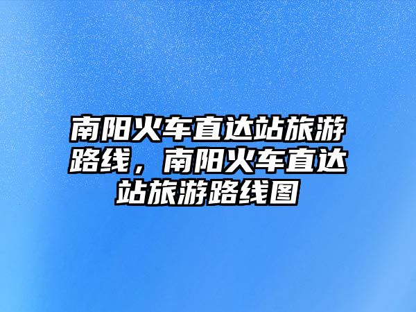 南陽火車直達站旅游路線，南陽火車直達站旅游路線圖