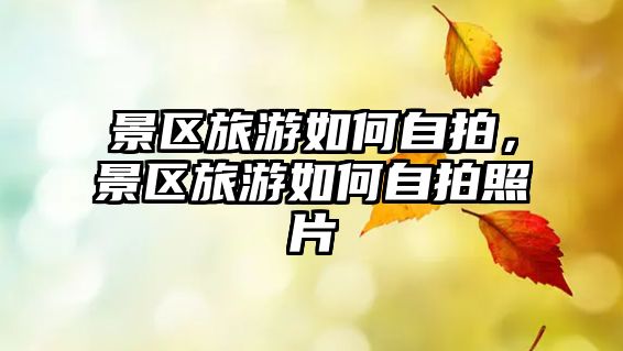 景區旅游如何自拍，景區旅游如何自拍照片